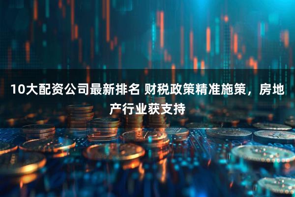 10大配资公司最新排名 财税政策精准施策，房地产行业获支持