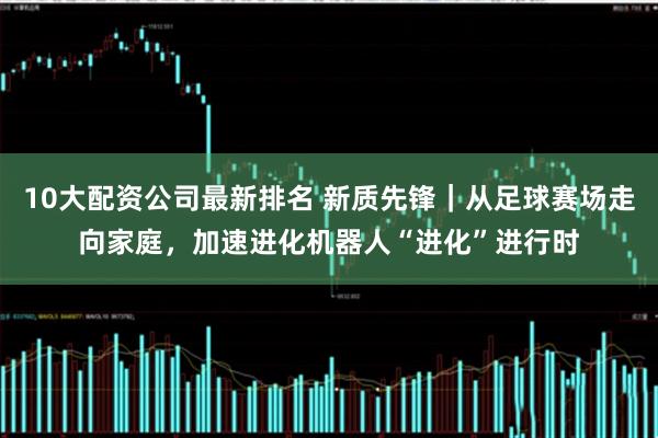 10大配资公司最新排名 新质先锋｜从足球赛场走向家庭，加速进化机器人“进化”进行时