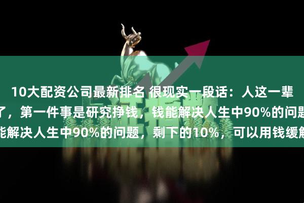 10大配资公司最新排名 很现实一段话：人这一辈子，只做三件大事就行了，第一件事是研究挣钱，钱能解决人生中90%的问题，剩下的10%，可以用钱缓解