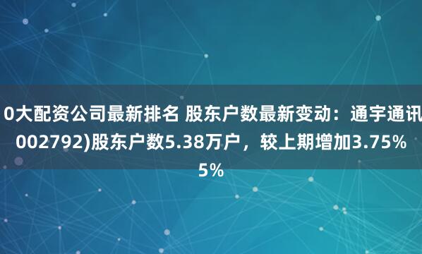 10大配资公司最新排名 股东户数最新变动：通宇通讯(002792)股东户数5.38万户，较上期增加3.75%