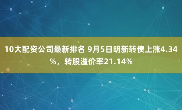 10大配资公司最新排名 9月5日明新转债上涨4.34%，转股溢价率21.14%