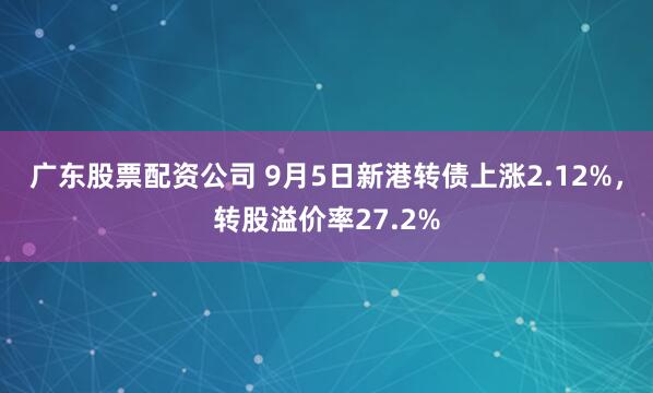 广东股票配资公司 9月5日新港转债上涨2.12%，转股溢价率27.2%