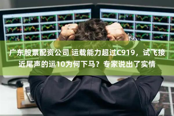 广东股票配资公司 运载能力超过C919，试飞接近尾声的运10为何下马？专家说出了实情