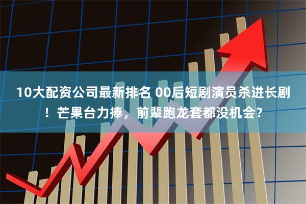 10大配资公司最新排名 00后短剧演员杀进长剧！芒果台力捧，前辈跑龙套都没机会？