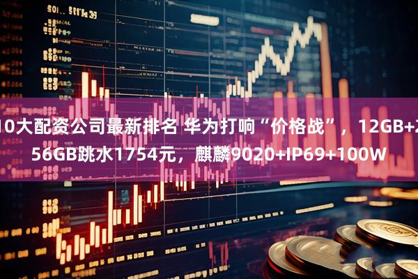 10大配资公司最新排名 华为打响“价格战”，12GB+256GB跳水1754元，麒麟9020+IP69+100W
