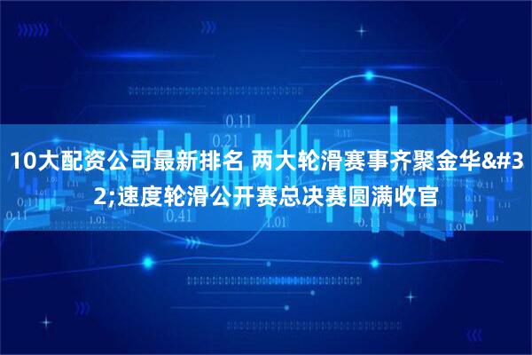 10大配资公司最新排名 两大轮滑赛事齐聚金华 速度轮滑公开赛总决赛圆满收官