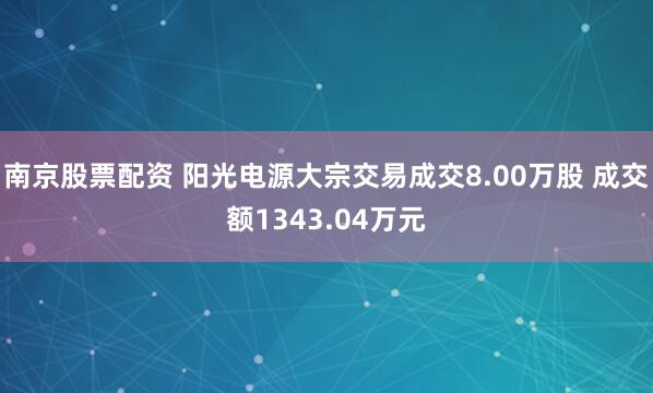 南京股票配资 阳光电源大宗交易成交8.00万股 成交额1343.04万元