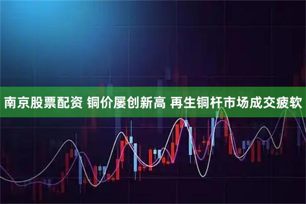 南京股票配资 铜价屡创新高 再生铜杆市场成交疲软