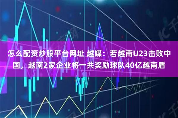 怎么配资炒股平台网址 越媒：若越南U23击败中国，越南2家企业将一共奖励球队40亿越南盾