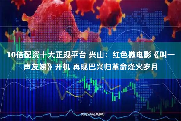 10倍配资十大正规平台 兴山：红色微电影《叫一声友娣》开机 再现巴兴归革命烽火岁月