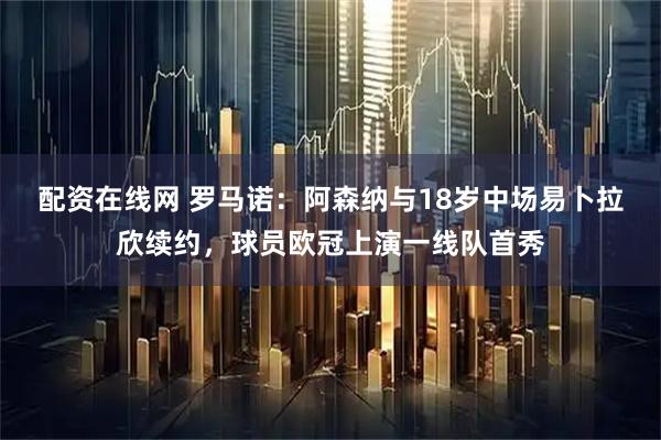 配资在线网 罗马诺：阿森纳与18岁中场易卜拉欣续约，球员欧冠上演一线队首秀