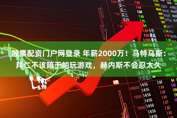 股票配资门户网登录 年薪2000万！马特乌斯：拜仁不该陪于帕玩游戏，赫内斯不会忍太久