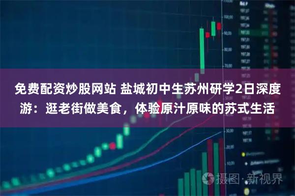 免费配资炒股网站 盐城初中生苏州研学2日深度游：逛老街做美食，体验原汁原味的苏式生活