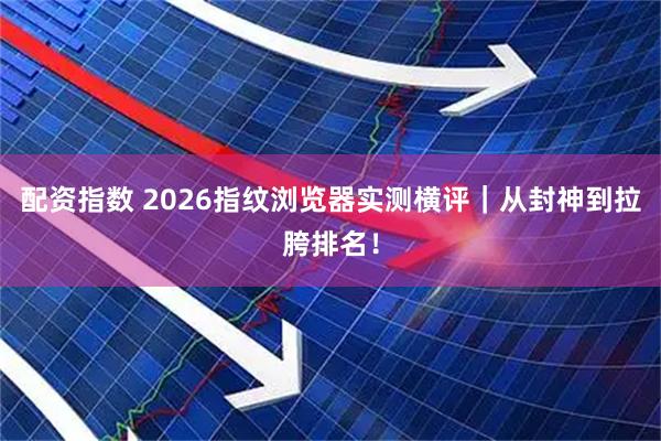 配资指数 2026指纹浏览器实测横评｜从封神到拉胯排名！