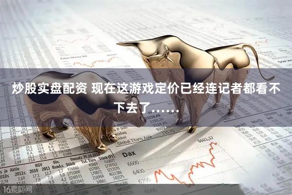 炒股实盘配资 现在这游戏定价已经连记者都看不下去了……