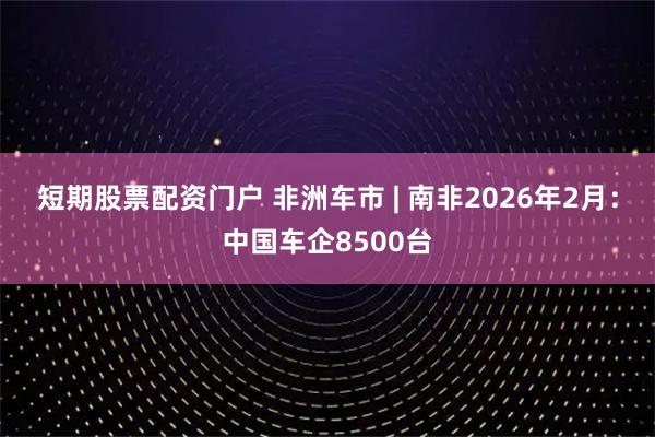 短期股票配资门户 非洲车市 | 南非2026年2月：中国车企8500台