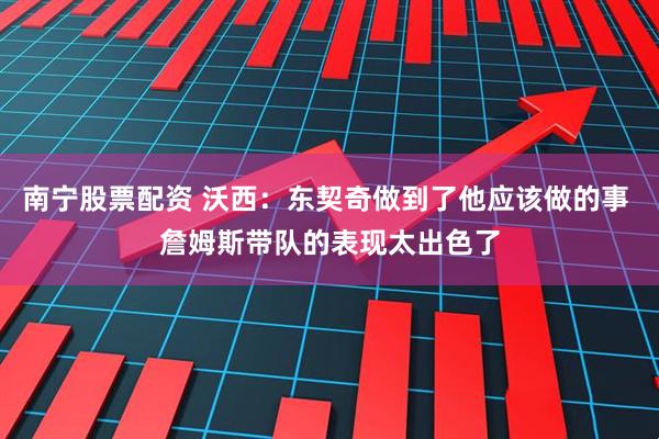 南宁股票配资 沃西：东契奇做到了他应该做的事 詹姆斯带队的表现太出色了