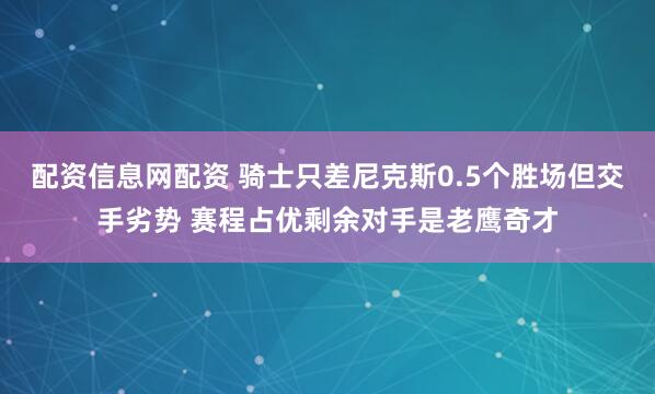 配资信息网配资 骑士只差尼克斯0.5个胜场但交手劣势 赛程占优剩余对手是老鹰奇才