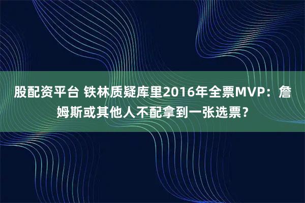 股配资平台 铁林质疑库里2016年全票MVP：詹姆斯或其他人不配拿到一张选票？